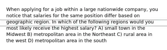 When applying for a job within a large nationwide company, you notice that salaries for the same position differ based on geographic region. In which of the following regions would you most likely receive the highest salary? A) small town in the Midwest B) metropolitan area in the Northeast C) rural area in the west D) metropolitan area in the south