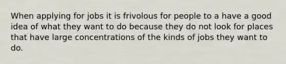 When applying for jobs it is frivolous for people to a have a good idea of what they want to do because they do not look for places that have large concentrations of the kinds of jobs they want to do.