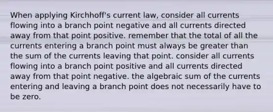 When applying Kirchhoff's current law, consider all currents flowing into a branch point negative and all currents directed away from that point positive. remember that the total of all the currents entering a branch point must always be greater than the sum of the currents leaving that point. consider all currents flowing into a branch point positive and all currents directed away from that point negative. the algebraic sum of the currents entering and leaving a branch point does not necessarily have to be zero.