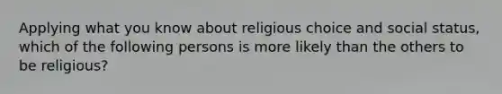 Applying what you know about religious choice and social status, which of the following persons is more likely than the others to be religious?