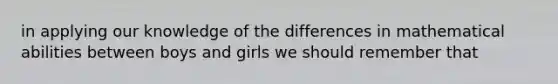 in applying our knowledge of the differences in mathematical abilities between boys and girls we should remember that