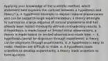 Applying your knowledge of the scientific method, which statement best explains the contrast between a hypothesis and theory? a. A hypothesis attempts to explain natural phenomenon and can be tested through experimentation; a theory attempts to summarize a large expanse of natural phenomena and has already been tested thoroughly without contradictory results. b. A hypothesis is made based on limited initial observations; a theory is made based on limited observations made later. c. A hypothesis cannot be disproven through experiment; a theory can be disproven through experiments. d. A hypothesis is easy to make; theories are difficult to make. e. A hypothesis leads scientists to develop experiments; a theory leads scientists to form opinions.