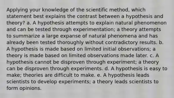 Applying your knowledge of the scientific method, which statement best explains the contrast between a hypothesis and theory? a. A hypothesis attempts to explain natural phenomenon and can be tested through experimentation; a theory attempts to summarize a large expanse of natural phenomena and has already been tested thoroughly without contradictory results. b. A hypothesis is made based on limited initial observations; a theory is made based on limited observations made later. c. A hypothesis cannot be disproven through experiment; a theory can be disproven through experiments. d. A hypothesis is easy to make; theories are difficult to make. e. A hypothesis leads scientists to develop experiments; a theory leads scientists to form opinions.