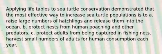 Applying life tables to sea turtle conservation demonstrated that the most effective way to increase sea turtle populations is to a. raise large numbers of hatchlings and release them into the ocean. b. protect nests from human poaching and other predators. c. protect adults from being captured in fishing nets. harvest small numbers of adults for human consumption each year.