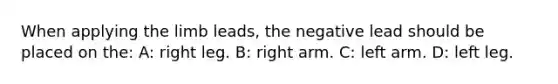 When applying the limb leads, the negative lead should be placed on the: A: right leg. B: right arm. C: left arm. D: left leg.