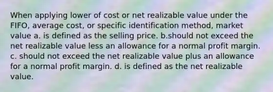 When applying lower of cost or net realizable value under the FIFO, average cost, or specific identification method, market value a. is defined as the selling price. b.should not exceed the net realizable value less an allowance for a normal profit margin. c. should not exceed the net realizable value plus an allowance for a normal profit margin. d. is defined as the net realizable value.