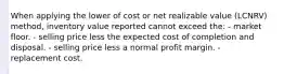 When applying the lower of cost or net realizable value (LCNRV) method, inventory value reported cannot exceed the: - market floor. - selling price less the expected cost of completion and disposal. - selling price less a normal profit margin. - replacement cost.