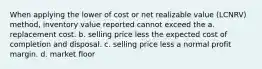 When applying the lower of cost or net realizable value (LCNRV) method, inventory value reported cannot exceed the a. replacement cost. b. selling price less the expected cost of completion and disposal. c. selling price less a normal profit margin. d. market floor