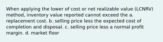 When applying the lower of cost or net realizable value (LCNRV) method, inventory value reported cannot exceed the a. replacement cost. b. selling price less the expected cost of completion and disposal. c. selling price less a normal profit margin. d. market floor