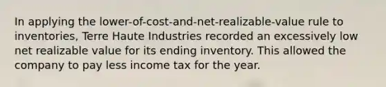 In applying the​ lower-of-cost-and-net-realizable-value rule to​ inventories, Terre Haute Industries recorded an excessively low net realizable value for its ending inventory. This allowed the company to pay less income tax for the year.