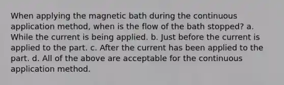 When applying the magnetic bath during the continuous application method, when is the flow of the bath stopped? a. While the current is being applied. b. Just before the current is applied to the part. c. After the current has been applied to the part. d. All of the above are acceptable for the continuous application method.