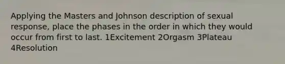 Applying the Masters and Johnson description of sexual response, place the phases in the order in which they would occur from first to last. 1Excitement 2Orgasm 3Plateau 4Resolution