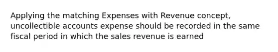 Applying the matching Expenses with Revenue concept, uncollectible accounts expense should be recorded in the same fiscal period in which the sales revenue is earned