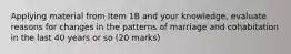 Applying material from Item 1B and your knowledge, evaluate reasons for changes in the patterns of marriage and cohabitation in the last 40 years or so (20 marks)