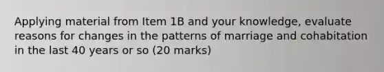 Applying material from Item 1B and your knowledge, evaluate reasons for changes in the patterns of marriage and cohabitation in the last 40 years or so (20 marks)