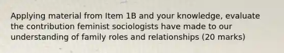 Applying material from Item 1B and your knowledge, evaluate the contribution feminist sociologists have made to our understanding of family roles and relationships (20 marks)