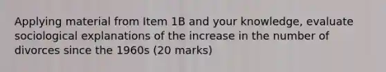 Applying material from Item 1B and your knowledge, evaluate sociological explanations of the increase in the number of divorces since the 1960s (20 marks)