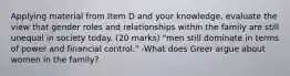 Applying material from Item D and your knowledge, evaluate the view that gender roles and relationships within the family are still unequal in society today. (20 marks) "men still dominate in terms of power and financial control." -What does Greer argue about women in the family?