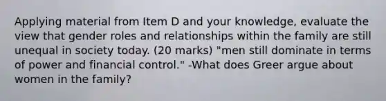 Applying material from Item D and your knowledge, evaluate the view that gender roles and relationships within the family are still unequal in society today. (20 marks) "men still dominate in terms of power and financial control." -What does Greer argue about women in the family?