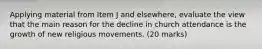 Applying material from Item J and elsewhere, evaluate the view that the main reason for the decline in church attendance is the growth of new religious movements. (20 marks)
