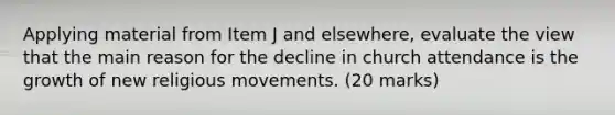 Applying material from Item J and elsewhere, evaluate the view that the main reason for the decline in church attendance is the growth of new religious movements. (20 marks)