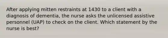 After applying mitten restraints at 1430 to a client with a diagnosis of dementia, the nurse asks the unlicensed assistive personnel (UAP) to check on the client. Which statement by the nurse is best?