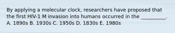 By applying a molecular clock, researchers have proposed that the first HIV-1 M invasion into humans occurred in the __________. A. 1890s B. 1930s C. 1950s D. 1830s E. 1980s