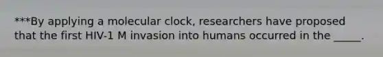 ***By applying a molecular clock, researchers have proposed that the first HIV-1 M invasion into humans occurred in the _____.