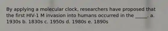 By applying a molecular clock, researchers have proposed that the first HIV-1 M invasion into humans occurred in the _____. a. 1930s b. 1830s c. 1950s d. 1980s e. 1890s