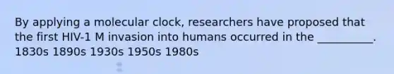 By applying a molecular clock, researchers have proposed that the first HIV-1 M invasion into humans occurred in the __________. 1830s 1890s 1930s 1950s 1980s