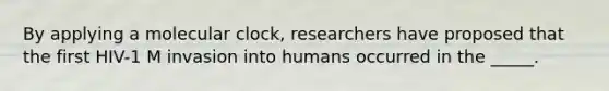 By applying a molecular clock, researchers have proposed that the first HIV-1 M invasion into humans occurred in the _____.