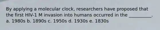 By applying a molecular clock, researchers have proposed that the first HIV-1 M invasion into humans occurred in the __________. a. 1980s b. 1890s c. 1950s d. 1930s e. 1830s