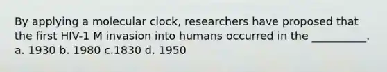 By applying a molecular clock, researchers have proposed that the first HIV-1 M invasion into humans occurred in the __________. a. 1930 b. 1980 c.1830 d. 1950