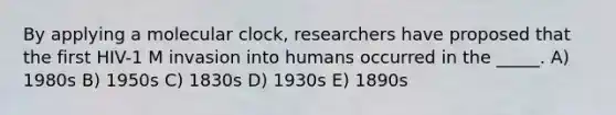 By applying a molecular clock, researchers have proposed that the first HIV-1 M invasion into humans occurred in the _____. A) 1980s B) 1950s C) 1830s D) 1930s E) 1890s