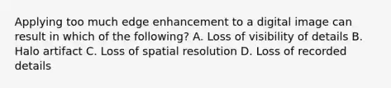 Applying too much edge enhancement to a digital image can result in which of the following? A. Loss of visibility of details B. Halo artifact C. Loss of spatial resolution D. Loss of recorded details