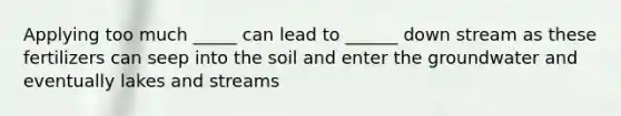 Applying too much _____ can lead to ______ down stream as these fertilizers can seep into the soil and enter the groundwater and eventually lakes and streams