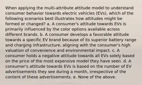 When applying the multi-attribute attitude model to understand consumer behavior towards electric vehicles (EVs), which of the following scenarios best illustrates how attitudes might be formed or changed? a. A consumer's attitude towards EVs is primarily influenced by the color options available across different brands. b. A consumer develops a favorable attitude towards a specific EV brand because of its superior battery range and charging infrastructure, aligning with the consumer's high valuation of convenience and environmental impact. c. A consumer holds a negative attitude towards all EVs solely based on the price of the most expensive model they have seen. d. A consumer's attitude towards EVs is based on the number of EV advertisements they see during a month, irrespective of the content of these advertisements. e. None of the above.