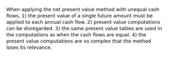 When applying the net present value method with unequal cash flows, 1) the present value of a single future amount must be applied to each annual cash flow. 2) present value computations can be disregarded. 3) the same present value tables are used in the computations as when the cash flows are equal. 4) the present value computations are so complex that the method loses its relevance.