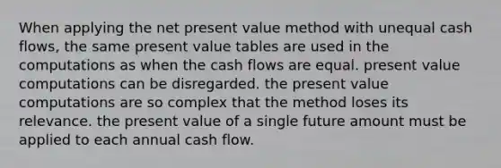 When applying the net present value method with unequal cash flows, the same present value tables are used in the computations as when the cash flows are equal. present value computations can be disregarded. the present value computations are so complex that the method loses its relevance. the present value of a single future amount must be applied to each annual cash flow.