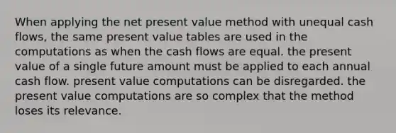 When applying the net present value method with unequal cash flows, the same present value tables are used in the computations as when the cash flows are equal. the present value of a single future amount must be applied to each annual cash flow. present value computations can be disregarded. the present value computations are so complex that the method loses its relevance.