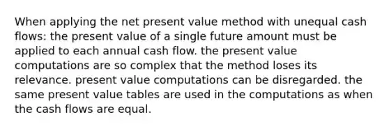 When applying the net present value method with unequal cash flows: the present value of a single future amount must be applied to each annual cash flow. the present value computations are so complex that the method loses its relevance. present value computations can be disregarded. the same present value tables are used in the computations as when the cash flows are equal.