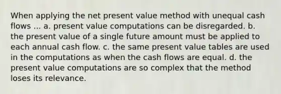 When applying the net present value method with unequal cash flows ... a. present value computations can be disregarded. b. the present value of a single future amount must be applied to each annual cash flow. c. the same present value tables are used in the computations as when the cash flows are equal. d. the present value computations are so complex that the method loses its relevance.