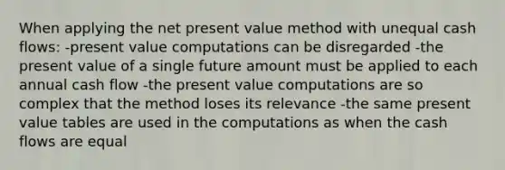 When applying the net present value method with unequal cash flows: -present value computations can be disregarded -the present value of a single future amount must be applied to each annual cash flow -the present value computations are so complex that the method loses its relevance -the same present value tables are used in the computations as when the cash flows are equal