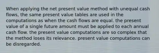 When applying the net present value method with unequal cash flows, the same present value tables are used in the computations as when the cash flows are equal. the present value of a single future amount must be applied to each annual cash flow. the present value computations are so complex that the method loses its relevance. present value computations can be disregarded.