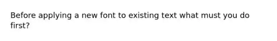 Before applying a new font to existing text what must you do first?