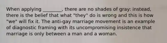 When applying ________, there are no shades of gray: instead, there is the belief that what "they" do is wrong and this is how "we" will fix it. The anti-gay marriage movement is an example of diagnostic framing with its uncompromising insistence that marriage is only between a man and a woman.