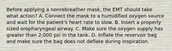 Before applying a nonrebreather mask, the EMT should take what action? A. Connect the mask to a humidified oxygen source and wait for the​ patient's heart rate to slow. B. Insert a properly sized oropharyngeal airway. C. Make sure the oxygen supply has greater than​ 2,000 psi in the tank. D. Inflate the reservoir bag and make sure the bag does not deflate during inspiration.