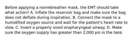 Before applying a nonrebreather​ mask, the EMT should take what​ action? A. Inflate the reservoir bag and make sure the bag does not deflate during inspiration. B. Connect the mask to a humidified oxygen source and wait for the​ patient's heart rate to slow. C. Insert a properly sized oropharyngeal airway. D. Make sure the oxygen supply has greater than​ 2,000 psi in the tank.