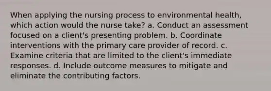 When applying the nursing process to environmental health, which action would the nurse take? a. Conduct an assessment focused on a client's presenting problem. b. Coordinate interventions with the primary care provider of record. c. Examine criteria that are limited to the client's immediate responses. d. Include outcome measures to mitigate and eliminate the contributing factors.