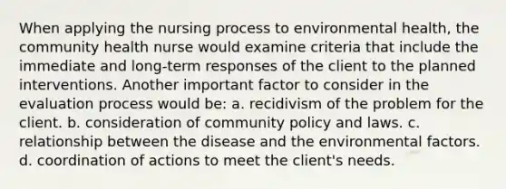 When applying the nursing process to environmental health, the community health nurse would examine criteria that include the immediate and long-term responses of the client to the planned interventions. Another important factor to consider in the evaluation process would be: a. recidivism of the problem for the client. b. consideration of community policy and laws. c. relationship between the disease and the environmental factors. d. coordination of actions to meet the client's needs.